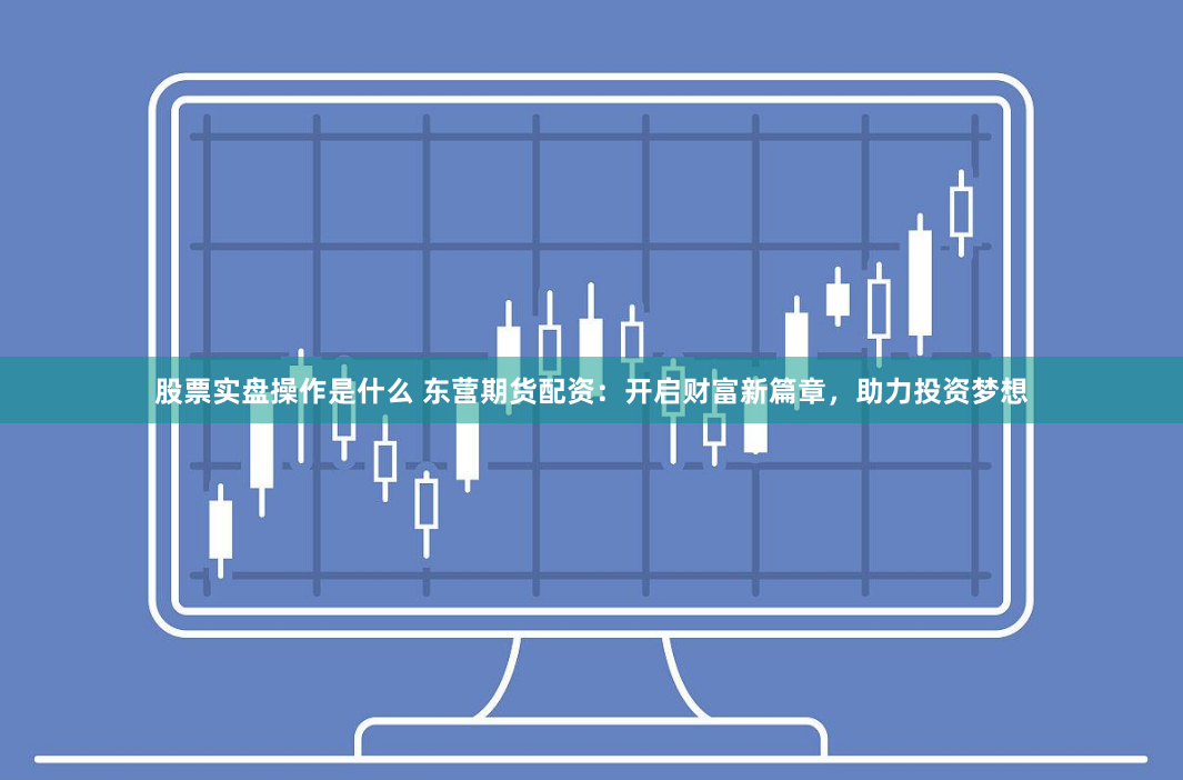 股票实盘操作是什么 东营期货配资：开启财富新篇章，助力投资梦想