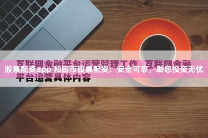 股票配资app 和田市股票配资：安全可靠，助您投资无忧