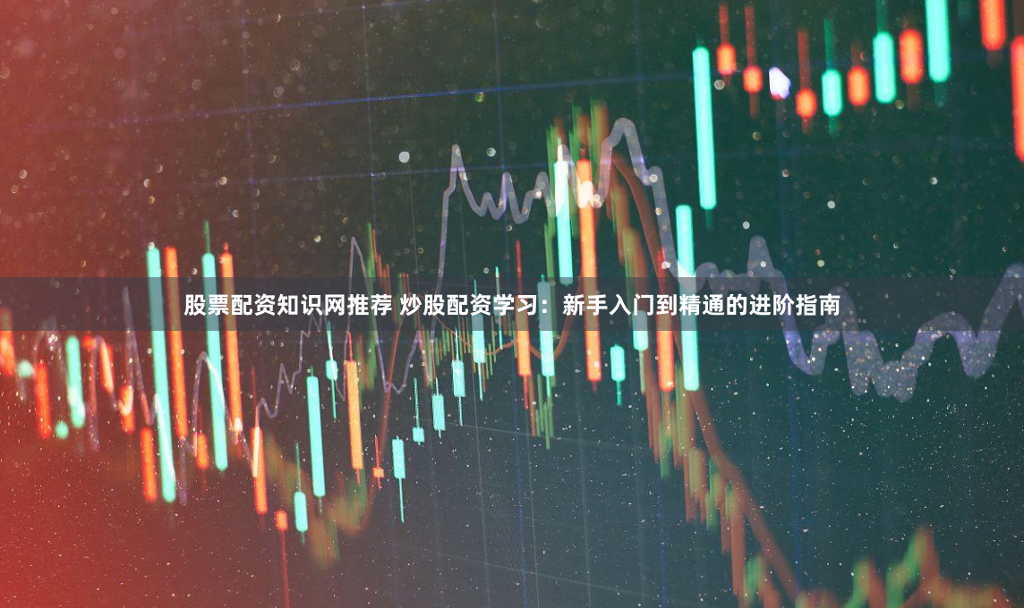股票配资知识网推荐 炒股配资学习：新手入门到精通的进阶指南