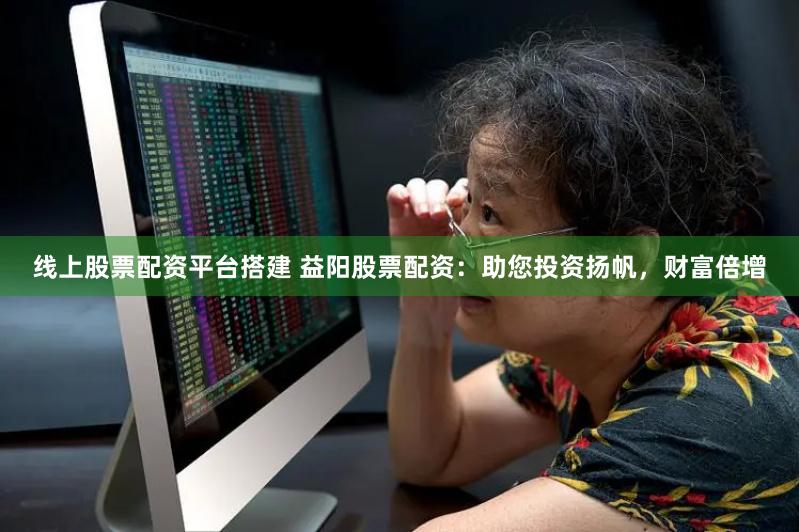 线上股票配资平台搭建 益阳股票配资：助您投资扬帆，财富倍增