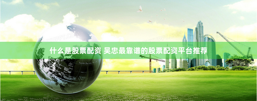 什么是股票配资 吴忠最靠谱的股票配资平台推荐