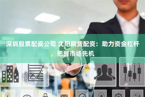 深圳股票配资公司 沈阳期货配资：助力资金杠杆，把握市场先机