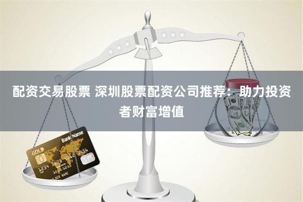 配资交易股票 深圳股票配资公司推荐：助力投资者财富增值