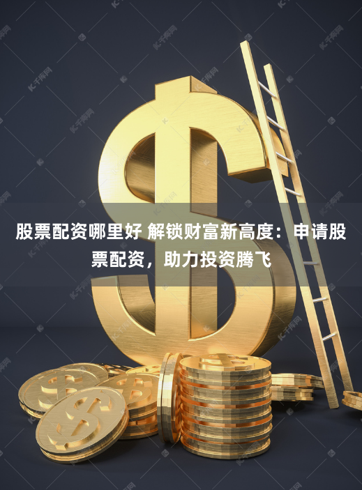 股票配资哪里好 解锁财富新高度：申请股票配资，助力投资腾飞
