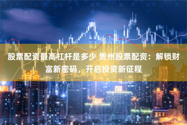 股票配资最高杠杆是多少 贵州股票配资：解锁财富新密码，开启投资新征程