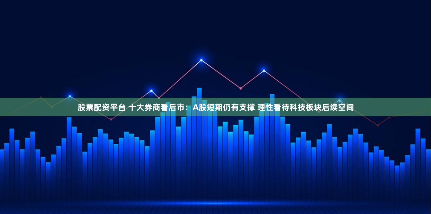 股票配资平台 十大券商看后市：A股短期仍有支撑 理性看待科技板块后续空间