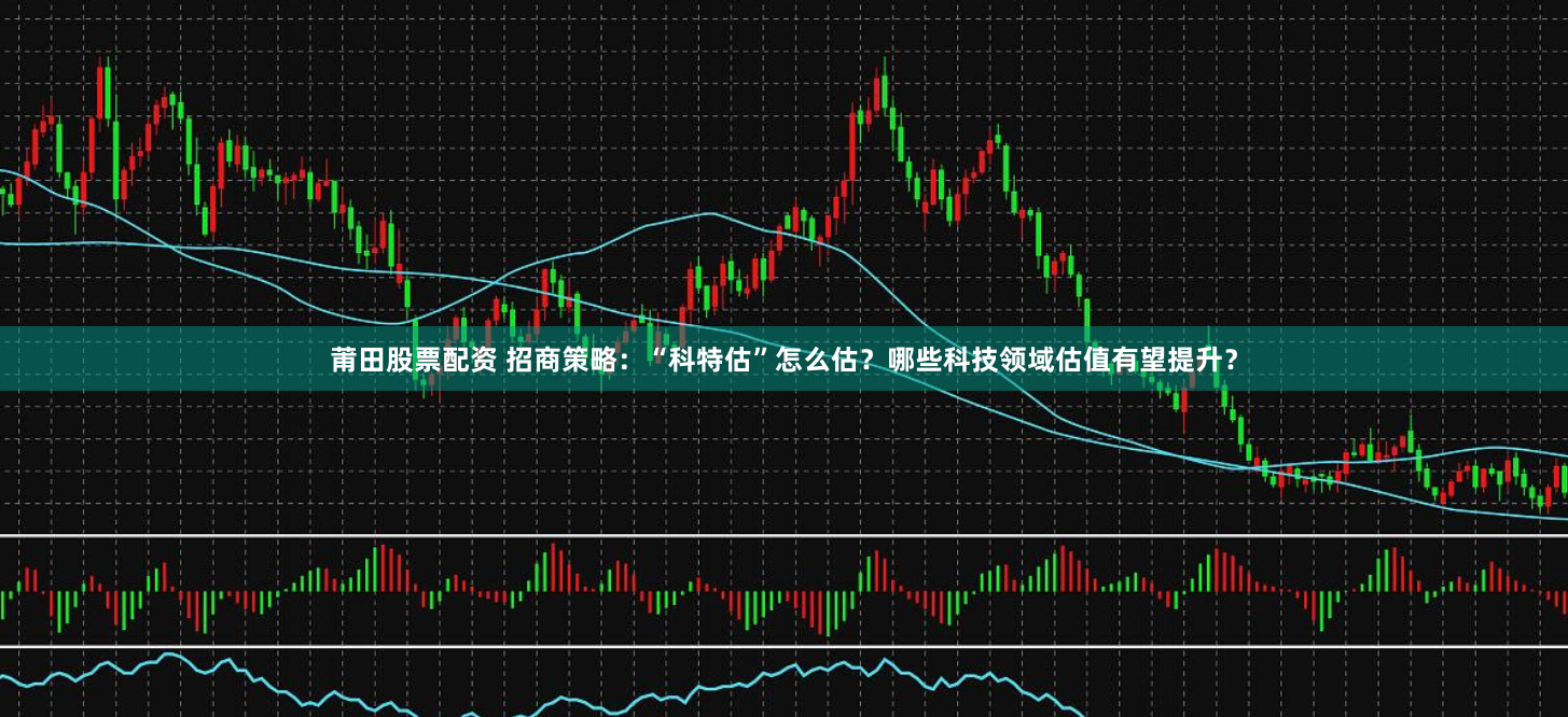 莆田股票配资 招商策略：“科特估”怎么估？哪些科技领域估值有望提升？