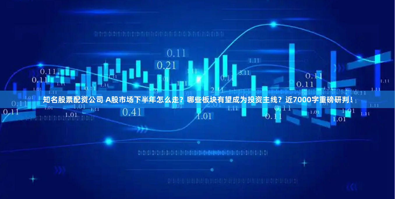 知名股票配资公司 A股市场下半年怎么走？哪些板块有望成为投资主线？近7000字重磅研判！