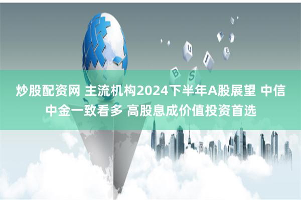 炒股配资网 主流机构2024下半年A股展望 中信中金一致看多 高股息成价值投资首选