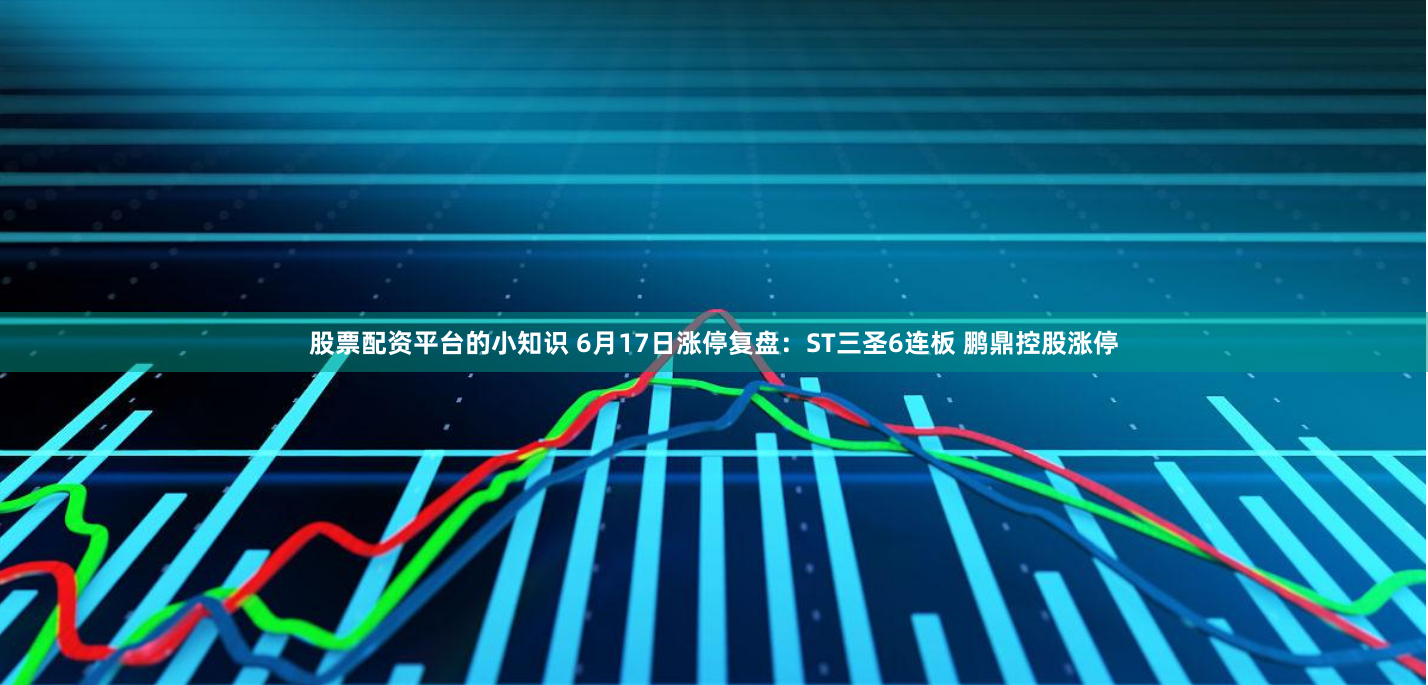 股票配资平台的小知识 6月17日涨停复盘：ST三圣6连板 鹏鼎控股涨停