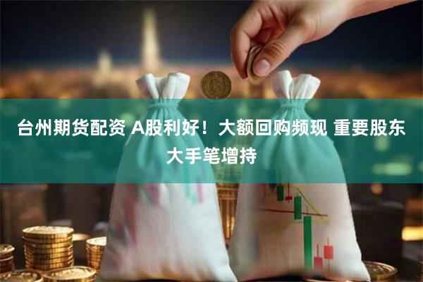 台州期货配资 A股利好！大额回购频现 重要股东大手笔增持