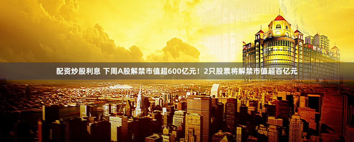 配资炒股利息 下周A股解禁市值超600亿元！2只股票将解禁市值超百亿元