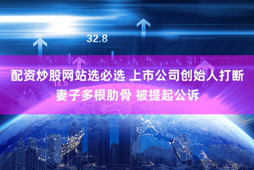 配资炒股网站选必选 上市公司创始人打断妻子多根肋骨 被提起公诉