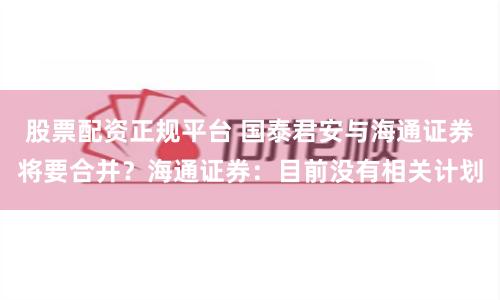 股票配资正规平台 国泰君安与海通证券将要合并？海通证券：目前没有相关计划