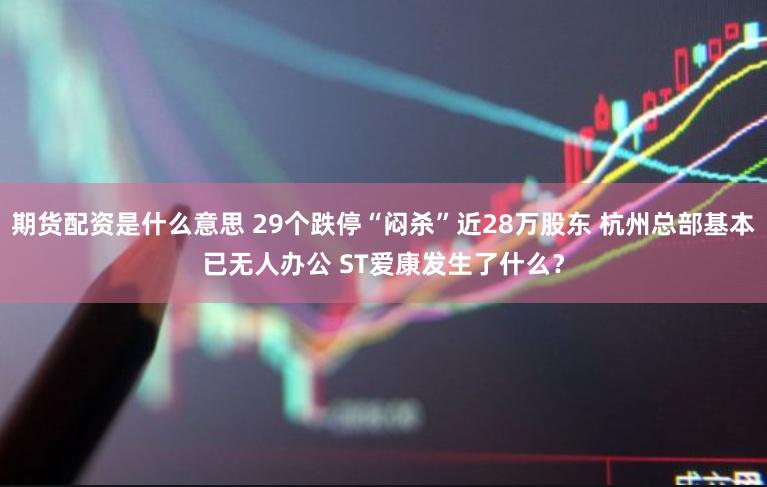 期货配资是什么意思 29个跌停“闷杀”近28万股东 杭州总部基本已无人办公 ST爱康发生了什么？