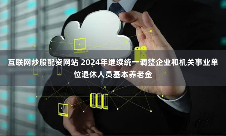 互联网炒股配资网站 2024年继续统一调整企业和机关事业单位退休人员基本养老金