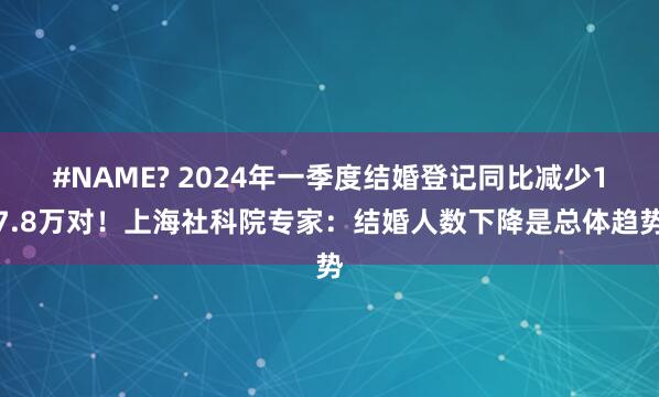 #NAME? 2024年一季度结婚登记同比减少17.8万对！上海社科院专家：结婚人数下降是总体趋势