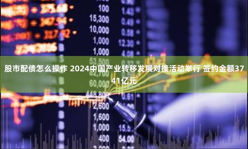 股市配债怎么操作 2024中国产业转移发展对接活动举行 签约金额3741亿元