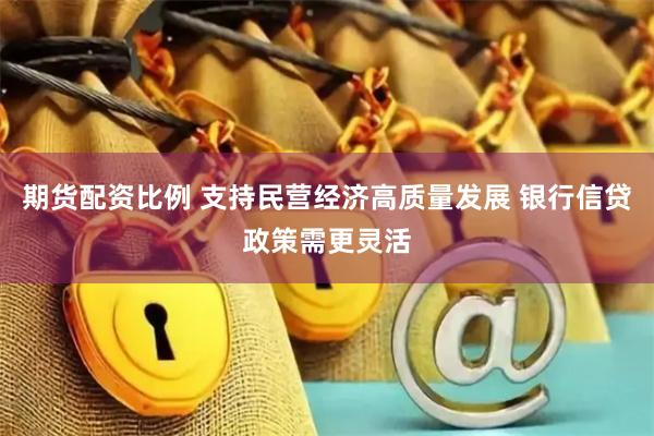 期货配资比例 支持民营经济高质量发展 银行信贷政策需更灵活