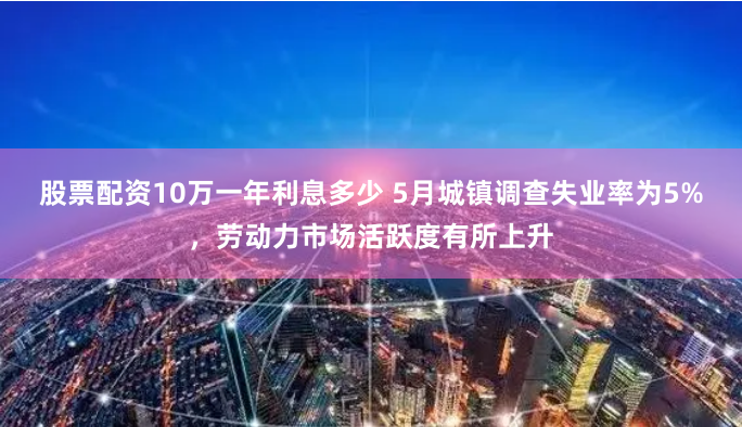 股票配资10万一年利息多少 5月城镇调查失业率为5%，劳动力市场活跃度有所上升