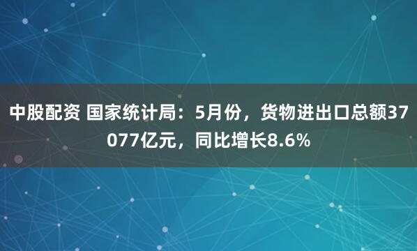 中股配资 国家统计局：5月份，货物进出口总额37077亿元，同比增长8.6%