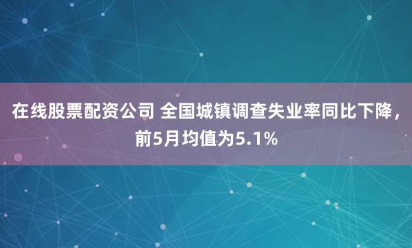 在线股票配资公司 全国城镇调查失业率同比下降，前5月均值为5.1%