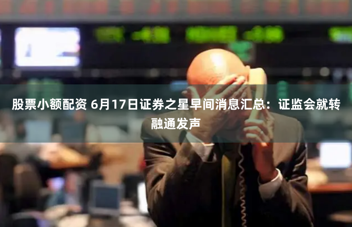 股票小额配资 6月17日证券之星早间消息汇总：证监会就转融通发声