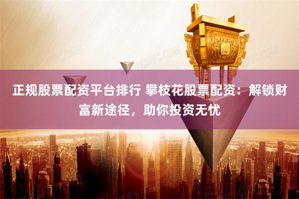 正规股票配资平台排行 攀枝花股票配资：解锁财富新途径，助你投资无忧