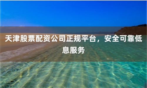 天津股票配资公司正规平台，安全可靠低息服务