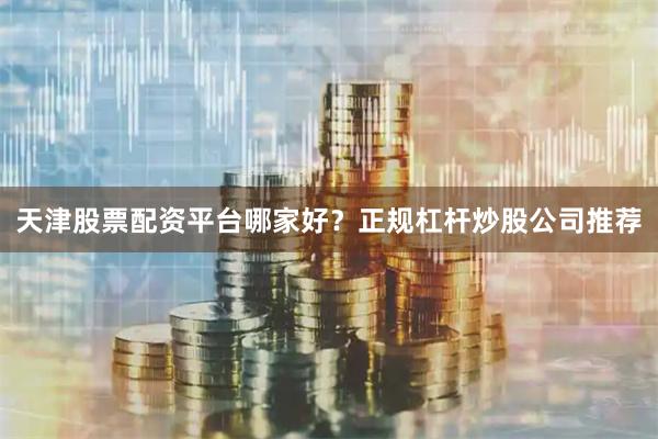 天津股票配资平台哪家好？正规杠杆炒股公司推荐