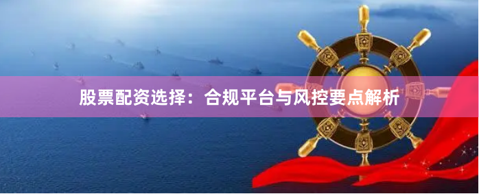 股票配资选择：合规平台与风控要点解析